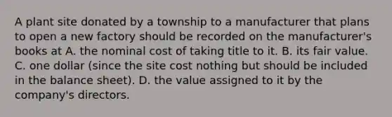 A plant site donated by a township to a manufacturer that plans to open a new factory should be recorded on the manufacturer's books at A. the nominal cost of taking title to it. B. its fair value. C. one dollar (since the site cost nothing but should be included in the balance sheet). D. the value assigned to it by the company's directors.