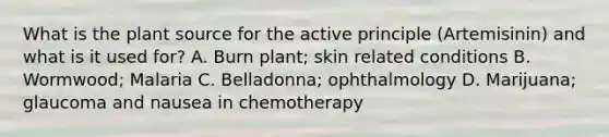 What is the plant source for the active principle (Artemisinin) and what is it used for? A. Burn plant; skin related conditions B. Wormwood; Malaria C. Belladonna; ophthalmology D. Marijuana; glaucoma and nausea in chemotherapy