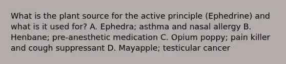 What is the plant source for the active principle (Ephedrine) and what is it used for? A. Ephedra; asthma and nasal allergy B. Henbane; pre-anesthetic medication C. Opium poppy; pain killer and cough suppressant D. Mayapple; testicular cancer