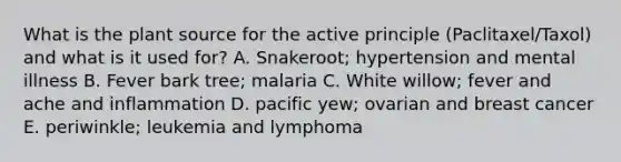 What is the plant source for the active principle (Paclitaxel/Taxol) and what is it used for? A. Snakeroot; hypertension and mental illness B. Fever bark tree; malaria C. White willow; fever and ache and inflammation D. pacific yew; ovarian and breast cancer E. periwinkle; leukemia and lymphoma