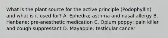 What is the plant source for the active principle (Podophyllin) and what is it used for? A. Ephedra; asthma and nasal allergy B. Henbane; pre-anesthetic medication C. Opium poppy; pain killer and cough suppressant D. Mayapple; testicular cancer