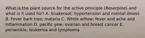 What is the plant source for the active principle (Reserpine) and what is it used for? A. Snakeroot; hypertension and mental illness B. Fever bark tree; malaria C. White willow; fever and ache and inflammation D. pacific yew; ovarian and breast cancer E. periwinkle; leukemia and lymphoma