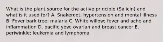 What is the plant source for the active principle (Salicin) and what is it used for? A. Snakeroot; hypertension and mental illness B. Fever bark tree; malaria C. White willow; fever and ache and inflammation D. pacific yew; ovarian and breast cancer E. periwinkle; leukemia and lymphoma