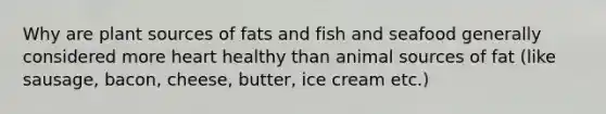 Why are plant sources of fats and fish and seafood generally considered more heart healthy than animal sources of fat (like sausage, bacon, cheese, butter, ice cream etc.)