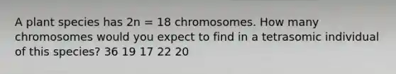 A plant species has 2n = 18 chromosomes. How many chromosomes would you expect to find in a tetrasomic individual of this species? 36 19 17 22 20