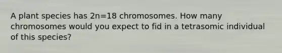 A plant species has 2n=18 chromosomes. How many chromosomes would you expect to fid in a tetrasomic individual of this species?