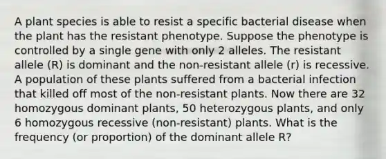 A plant species is able to resist a specific bacterial disease when the plant has the resistant phenotype. Suppose the phenotype is controlled by a single gene with only 2 alleles. The resistant allele (R) is dominant and the non-resistant allele (r) is recessive. A population of these plants suffered from a bacterial infection that killed off most of the non-resistant plants. Now there are 32 homozygous dominant plants, 50 heterozygous plants, and only 6 homozygous recessive (non-resistant) plants. What is the frequency (or proportion) of the dominant allele R?