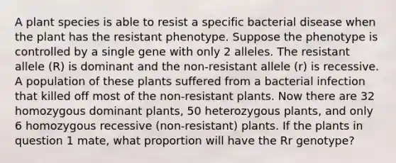 A plant species is able to resist a specific bacterial disease when the plant has the resistant phenotype. Suppose the phenotype is controlled by a single gene with only 2 alleles. The resistant allele (R) is dominant and the non-resistant allele (r) is recessive. A population of these plants suffered from a bacterial infection that killed off most of the non-resistant plants. Now there are 32 homozygous dominant plants, 50 heterozygous plants, and only 6 homozygous recessive (non-resistant) plants. If the plants in question 1 mate, what proportion will have the Rr genotype?