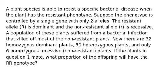 A plant species is able to resist a specific bacterial disease when the plant has the resistant phenotype. Suppose the phenotype is controlled by a single gene with only 2 alleles. The resistant allele (R) is dominant and the non-resistant allele (r) is recessive. A population of these plants suffered from a bacterial infection that killed off most of the non-resistant plants. Now there are 32 homozygous dominant plants, 50 heterozygous plants, and only 6 homozygous recessive (non-resistant) plants. If the plants in question 1 mate, what proportion of the offspring will have the RR genotype?