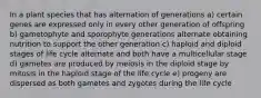 In a plant species that has alternation of generations a) certain genes are expressed only in every other generation of offspring b) gametophyte and sporophyte generations alternate obtaining nutrition to support the other generation c) haploid and diploid stages of life cycle alternate and both have a multicellular stage d) gametes are produced by meiosis in the diploid stage by mitosis in the haploid stage of the life cycle e) progeny are dispersed as both gametes and zygotes during the life cycle