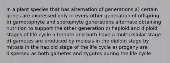 In a plant species that has alternation of generations a) certain genes are expressed only in every other generation of offspring b) gametophyte and sporophyte generations alternate obtaining nutrition to support the other generation c) haploid and diploid stages of life cycle alternate and both have a multicellular stage d) gametes are produced by meiosis in the diploid stage by mitosis in the haploid stage of the life cycle e) progeny are dispersed as both gametes and zygotes during the life cycle