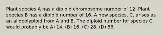 Plant species A has a diploid chromosome number of 12. Plant species B has a diploid number of 16. A new species, C, arises as an allopolyploid from A and B. The diploid number for species C would probably be A) 14. (B) 16. (C) 28. (D) 56.