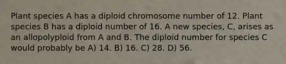 Plant species A has a diploid chromosome number of 12. Plant species B has a diploid number of 16. A new species, C, arises as an allopolyploid from A and B. The diploid number for species C would probably be A) 14. B) 16. C) 28. D) 56.