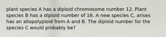 plant species A has a diploid chromosome number 12. Plant species B has a diploid number of 16. A new species C, arises has an allopolyploid from A and B. The diploid number for the species C would probably be?