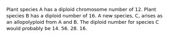 Plant species A has a diploid chromosome number of 12. Plant species B has a diploid number of 16. A new species, C, arises as an allopolyploid from A and B. The diploid number for species C would probably be 14. 56. 28. 16.