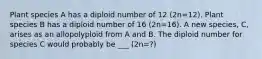 Plant species A has a diploid number of 12 (2n=12). Plant species B has a diploid number of 16 (2n=16). A new species, C, arises as an allopolyploid from A and B. The diploid number for species C would probably be ___ (2n=?)