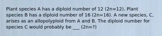 Plant species A has a diploid number of 12 (2n=12). Plant species B has a diploid number of 16 (2n=16). A new species, C, arises as an allopolyploid from A and B. The diploid number for species C would probably be ___ (2n=?)