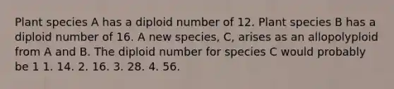 Plant species A has a diploid number of 12. Plant species B has a diploid number of 16. A new species, C, arises as an allopolyploid from A and B. The diploid number for species C would probably be 1 1. 14. 2. 16. 3. 28. 4. 56.