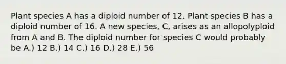 Plant species A has a diploid number of 12. Plant species B has a diploid number of 16. A new species, C, arises as an allopolyploid from A and B. The diploid number for species C would probably be A.) 12 B.) 14 C.) 16 D.) 28 E.) 56