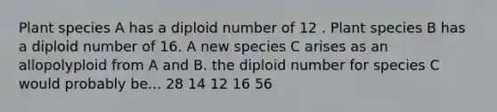 Plant species A has a diploid number of 12 . Plant species B has a diploid number of 16. A new species C arises as an allopolyploid from A and B. the diploid number for species C would probably be... 28 14 12 16 56