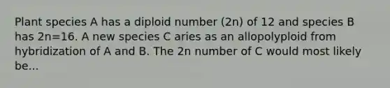 Plant species A has a diploid number (2n) of 12 and species B has 2n=16. A new species C aries as an allopolyploid from hybridization of A and B. The 2n number of C would most likely be...