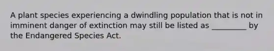 A plant species experiencing a dwindling population that is not in imminent danger of extinction may still be listed as _________ by the Endangered Species Act.
