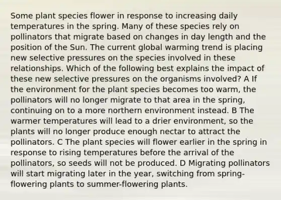 Some plant species flower in response to increasing daily temperatures in the spring. Many of these species rely on pollinators that migrate based on changes in day length and the position of the Sun. The current global warming trend is placing new selective pressures on the species involved in these relationships. Which of the following best explains the impact of these new selective pressures on the organisms involved? A If the environment for the plant species becomes too warm, the pollinators will no longer migrate to that area in the spring, continuing on to a more northern environment instead. B The warmer temperatures will lead to a drier environment, so the plants will no longer produce enough nectar to attract the pollinators. C The plant species will flower earlier in the spring in response to rising temperatures before the arrival of the pollinators, so seeds will not be produced. D Migrating pollinators will start migrating later in the year, switching from spring-flowering plants to summer-flowering plants.