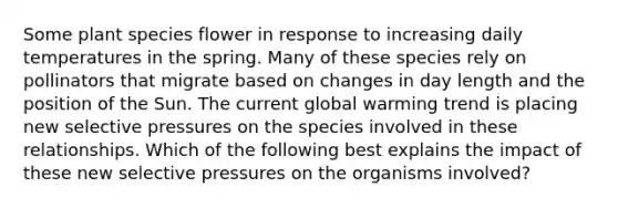 Some plant species flower in response to increasing daily temperatures in the spring. Many of these species rely on pollinators that migrate based on changes in day length and the position of the Sun. The current global warming trend is placing new selective pressures on the species involved in these relationships. Which of the following best explains the impact of these new selective pressures on the organisms involved?