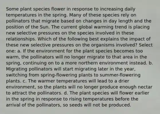 Some plant species flower in response to increasing daily temperatures in the spring. Many of these species rely on pollinators that migrate based on changes in day length and the position of the Sun. The current global warming trend is placing new selective pressures on the species involved in these relationships. Which of the following best explains the impact of these new selective pressures on the organisms involved? Select one: a. If the environment for the plant species becomes too warm, the pollinators will no longer migrate to that area in the spring, continuing on to a more northern environment instead. b. Migrating pollinators will start migrating later in the year, switching from spring-flowering plants to summer-flowering plants. c. The warmer temperatures will lead to a drier environment, so the plants will no longer produce enough nectar to attract the pollinators. d. The plant species will flower earlier in the spring in response to rising temperatures before the arrival of the pollinators, so seeds will not be produced.