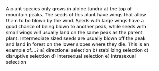 A plant species only grows in alpine tundra at the top of mountain peaks. The seeds of this plant have wings that allow them to be blown by the wind. Seeds with large wings have a good chance of being blown to another peak, while seeds with small wings will usually land on the same peak as the parent plant. Intermediate sized seeds are usually blown off the peak and land in forest on the lower slopes where they die. This is an example of....? a) directional selection b) stabilizing selection c) disruptive selection d) intersexual selection e) intrasexual selection