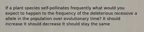 If a plant species self-pollinates frequently what would you expect to happen to the frequency of the deleterious recessive a allele in the population over evolutionary time? It should increase It should decrease It should stay the same