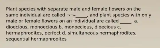 Plant species with separate male and female flowers on the same individual are called ¬¬-_____, and plant species with only male or female flowers on an individual are called _____. a. dioecious, monoecious b. monoecious, dioecious c. hermaphrodites, perfect d. simultaneous hermaphrodites, sequential hermaphrodites