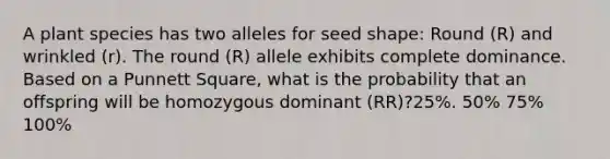 A plant species has two alleles for seed shape: Round (R) and wrinkled (r). The round (R) allele exhibits complete dominance. Based on a Punnett Square, what is the probability that an offspring will be homozygous dominant (RR)?25%. 50% 75% 100%