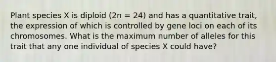 ​Plant species X is diploid (2n = 24) and has a quantitative trait, the expression of which is controlled by gene loci on each of its chromosomes. What is the maximum number of alleles for this trait that any one individual of species X could have?