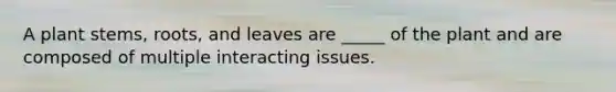 A plant stems, roots, and leaves are _____ of the plant and are composed of multiple interacting issues.