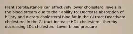 Plant sterols/stanols can effectively lower cholesterol levels in the blood stream due to their ability to: Decrease absorption of biliary and dietary cholesterol Bind fat in the GI tract Deactivate cholesterol in the GI tract Increase HDL cholesterol, thereby decreasing LDL cholesterol Lower blood pressure