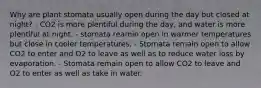 Why are plant stomata usually open during the day but closed at night? - CO2 is more plentiful during the day, and water is more plentiful at night. - stomata reamin open in warmer temperatures but close in cooler temperatures. - Stomata remain open to allow CO2 to enter and O2 to leave as well as to reduce water loss by evaporation. - Stomata remain open to allow CO2 to leave and O2 to enter as well as take in water.