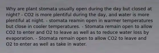 Why are plant stomata usually open during the day but closed at night? - CO2 is more plentiful during the day, and water is more plentiful at night. - stomata reamin open in warmer temperatures but close in cooler temperatures. - Stomata remain open to allow CO2 to enter and O2 to leave as well as to reduce water loss by evaporation. - Stomata remain open to allow CO2 to leave and O2 to enter as well as take in water.