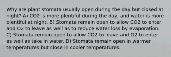 Why are plant stomata usually open during the day but closed at night? A) CO2 is more plentiful during the day, and water is more plentiful at night. B) Stomata remain open to allow CO2 to enter and O2 to leave as well as to reduce water loss by evaporation. C) Stomata remain open to allow CO2 to leave and O2 to enter as well as take in water. D) Stomata remain open in warmer temperatures but close in cooler temperatures.