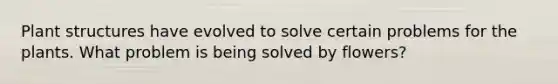 Plant structures have evolved to solve certain problems for the plants. What problem is being solved by flowers?