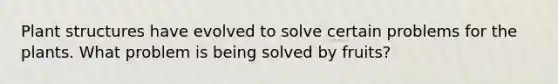 Plant structures have evolved to solve certain problems for the plants. What problem is being solved by fruits?