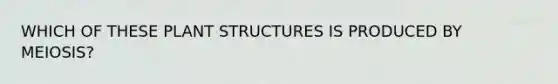 WHICH OF THESE PLANT STRUCTURES IS PRODUCED BY MEIOSIS?