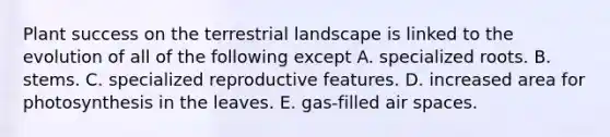 Plant success on the terrestrial landscape is linked to the evolution of all of the following except A. specialized roots. B. stems. C. specialized reproductive features. D. increased area for photosynthesis in the leaves. E. gas-filled air spaces.