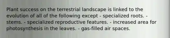 Plant success on the terrestrial landscape is linked to the evolution of all of the following except - specialized roots. - stems. - specialized reproductive features. - increased area for photosynthesis in the leaves. - gas-filled air spaces.