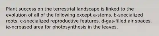 Plant success on the terrestrial landscape is linked to the evolution of all of the following except a-stems. b-specialized roots. c-specialized reproductive features. d-gas-filled air spaces. ie-ncreased area for photosynthesis in the leaves.