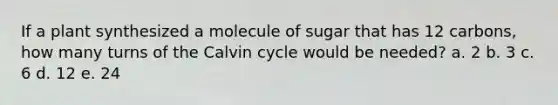 ​If a plant synthesized a molecule of sugar that has 12 carbons, how many turns of the Calvin cycle would be needed? a. ​2 b. 3​ c. 6​ d. 12​ e. 24​