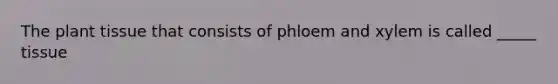 The plant tissue that consists of phloem and xylem is called _____ tissue