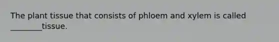 The plant tissue that consists of phloem and xylem is called ________tissue.