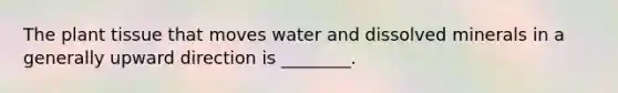 The plant tissue that moves water and dissolved minerals in a generally upward direction is ________.