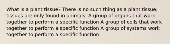 What is a plant tissue? There is no such thing as a plant tissue; tissues are only found in animals. A group of organs that work together to perform a specific function A group of cells that work together to perform a specific function A group of systems work together to perform a specific function